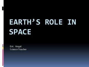 EARTHS ROLE IN SPACE Eric Angat Science Teacher