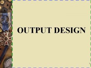 OUTPUT DESIGN 1 Characteristics of Output Output Design
