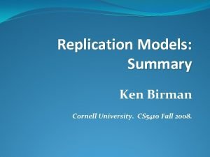 Replication Models Summary Ken Birman Cornell University CS
