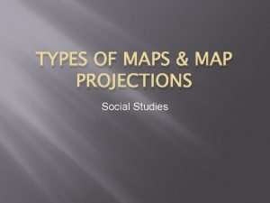 TYPES OF MAPS MAP PROJECTIONS Social Studies Purpose