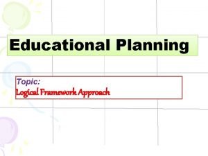 Educational Planning Topic Logical Framework Approach What is