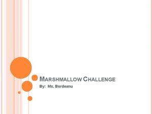 MARSHMALLOW CHALLENGE By Ms Bordeanu MARSHMALLOW CHALLENGE You