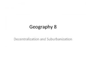 Geography 8 Decentralization and Suburbanization Decentralization People leave
