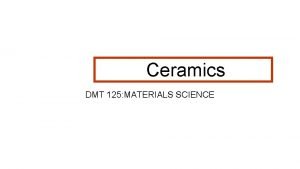 Ceramics DMT 125 MATERIALS SCIENCE Def Ceramics are