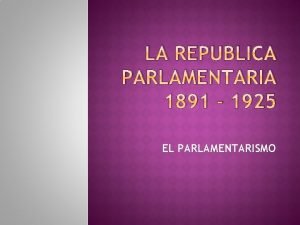 LA REPUBLICA PARLAMENTARIA 1891 1925 EL PARLAMENTARISMO EL