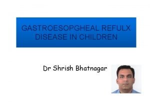 GASTROESOPGHEAL REFULX DISEASE IN CHILDREN Dr Shrish Bhatnagar