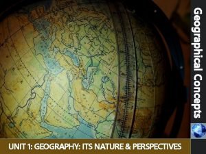 Geographical Concepts UNIT 1 GEOGRAPHY ITS NATURE PERSPECTIVES