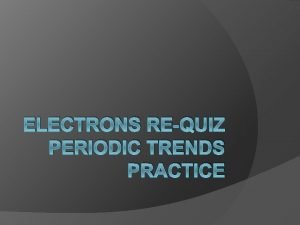 ELECTRONS REQUIZ PERIODIC TRENDS PRACTICE Objectives Today I