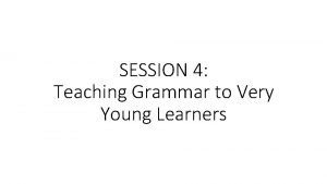 SESSION 4 Teaching Grammar to Very Young Learners