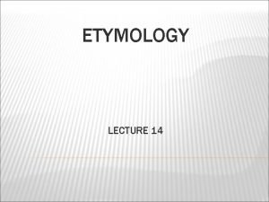 ETYMOLOGY LECTURE 14 ETYMOLOGY the study of the