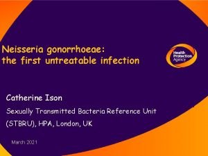 Neisseria gonorrhoeae the first untreatable infection Catherine Ison