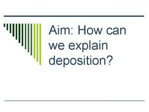 Aim How can we explain deposition Deposition o
