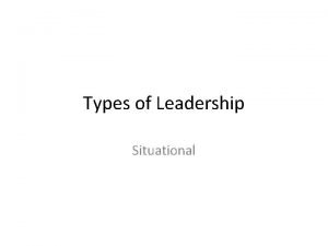 Types of Leadership Situational Situational Approach As the