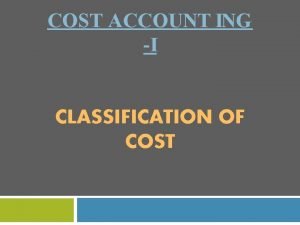 COST ACCOUNT ING I CLASSIFICATION OF COST Classification