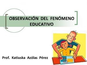 OBSERVACIN DEL FENMENO EDUCATIVO Prof Katiuska Azlas Prez