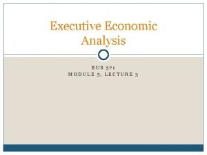 Executive Economic Analysis BUS 571 MODULE 5 LECTURE