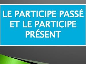 LE PARTICIPE PASS ET LE PARTICIPE PRSENT LE