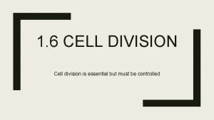 1 6 CELL DIVISION Cell division is essential