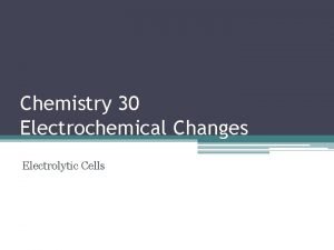 Chemistry 30 Electrochemical Changes Electrolytic Cells Electrolytic Cells