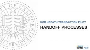 UCR UCPATH TRANSACTION PILOT HANDOFF PROCESSES TRAINER INTRODUCTION