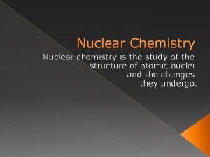 Nuclear Chemistry Nuclear chemistry is the study of