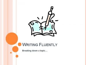 WRITING FLUENTLY Breaking down a topic WHY SHOULD