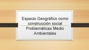 Espacio Geogrfico como construccin social Problemticas Medio Ambientales