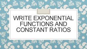 WRITE EXPONENTIAL FUNCTIONS AND CONSTANT RATIOS Constant Ratio