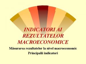 INDICATORI AI REZULTATELOR MACROECONOMICE Msurarea rezultatelor la nivel