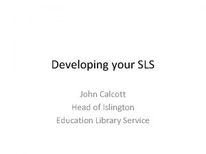 Developing your SLS John Calcott Head of Islington