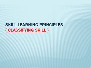 SKILL LEARNING PRINCIPLES CLASSIFYING SKILL CLASSIFICATION CHARACTERISTICS OF