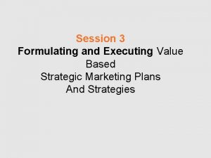 Session 3 Formulating and Executing Value Based Strategic