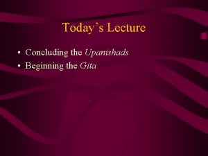 Todays Lecture Concluding the Upanishads Beginning the Gita