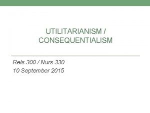 UTILITARIANISM CONSEQUENTIALISM Rels 300 Nurs 330 10 September