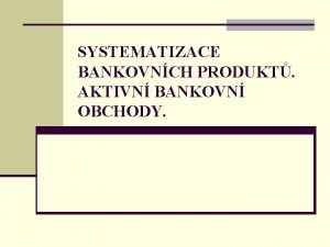 SYSTEMATIZACE BANKOVNCH PRODUKT AKTIVN BANKOVN OBCHODY Bankovn produkty