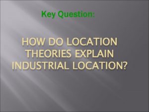 Key Question HOW DO LOCATION THEORIES EXPLAIN INDUSTRIAL