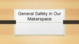 General Safety in Our Makerspace Makerspaces can be