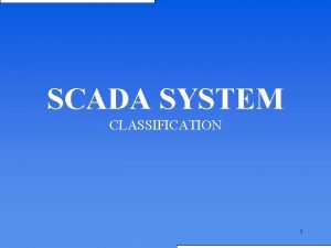 SCADA SYSTEM CLASSIFICATION 1 Introduction SCADA Supervisory Control SCADA SYSTEM CLASSIFICATION 1 Introduction SCADA Supervisory Control