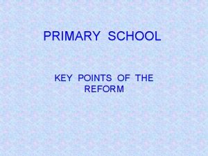 PRIMARY SCHOOL KEY POINTS OF THE REFORM Key