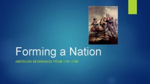 Forming a Nation AMERICAN BEGINNINGS FROM 1781 1789