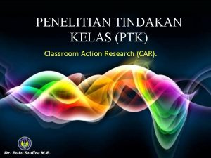 PENELITIAN TINDAKAN KELAS PTK Classroom Action Research CAR