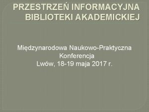 PRZESTRZE INFORMACYJNA BIBLIOTEKI AKADEMICKIEJ Midzynarodowa NaukowoPraktyczna Konferencja Lww