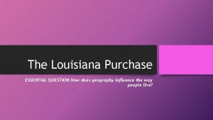 The Louisiana Purchase ESSENTIAL QUESTION How does geography