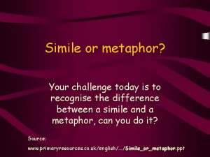 Simile or metaphor Your challenge today is to