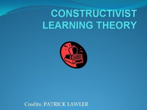 CONSTRUCTIVIST LEARNING THEORY Credits PATRICK LAWLER WHAT IS