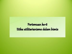 Pertemuan ke6 Etika utilitarianisme dalam bisnis Etika Utilitarianisme