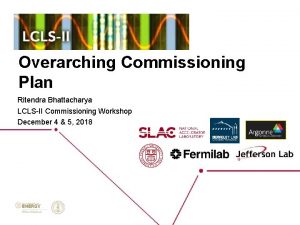 Overarching Commissioning Plan Ritendra Bhattacharya LCLSII Commissioning Workshop