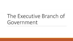 The Executive Branch of Government The Executive Branch