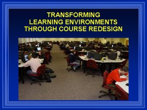 TRANSFORMING LEARNING ENVIRONMENTS THROUGH COURSE REDESIGN TODAYS DISCUSSION