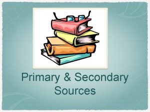 Primary Secondary Sources Primary Sources First hand accounts
